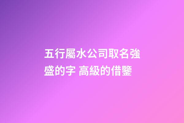 五行屬水公司取名強盛的字 高級的借鑒-第1張-公司起名-玄機派